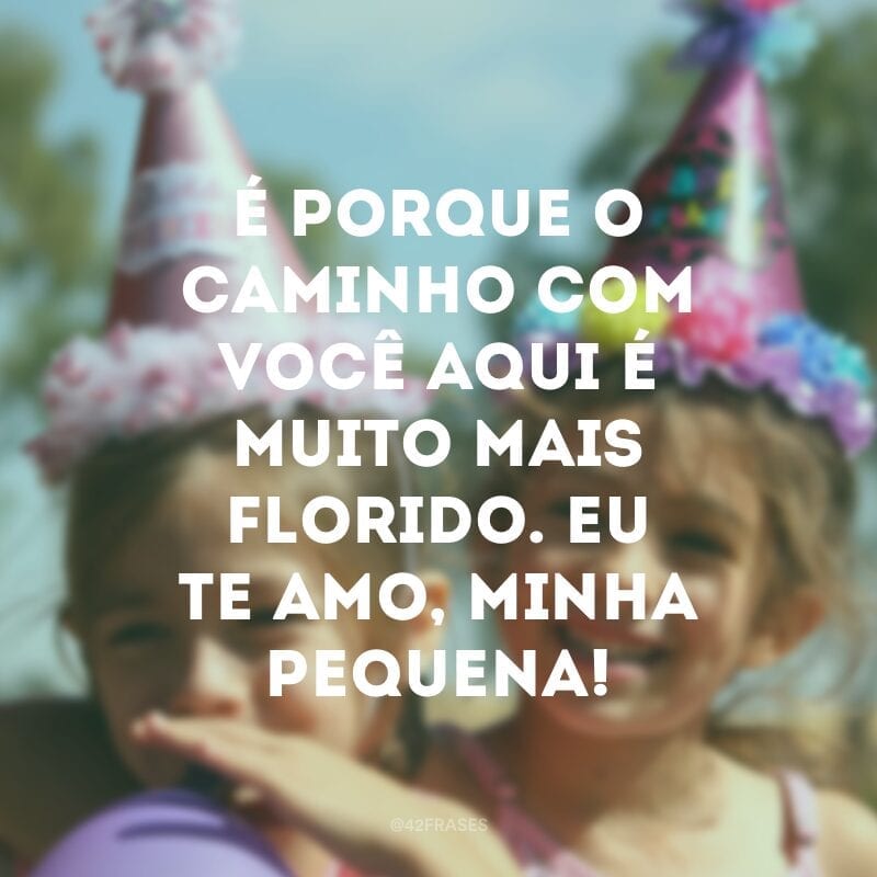 É porque o caminho com você aqui é muito mais florido. Eu te amo, minha pequena!