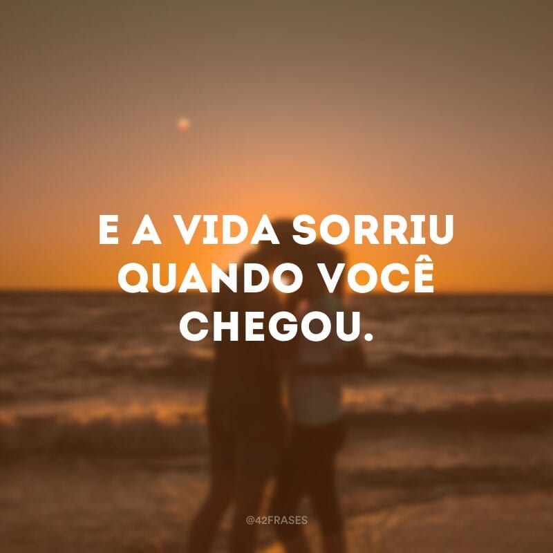 E a vida sorriu quando você chegou.