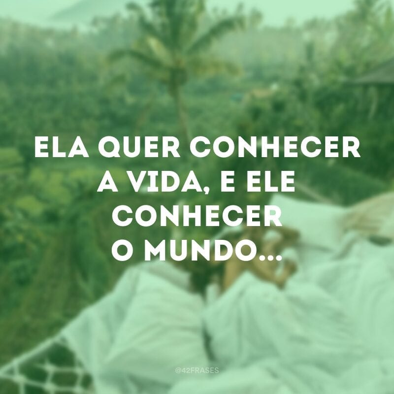 Ela quer conhecer a vida, e ele conhecer o mundo...