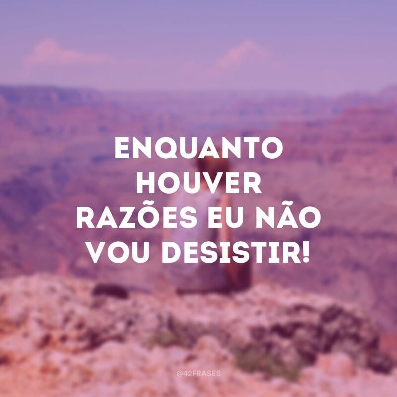 Enquanto houver razões eu não vou desistir!