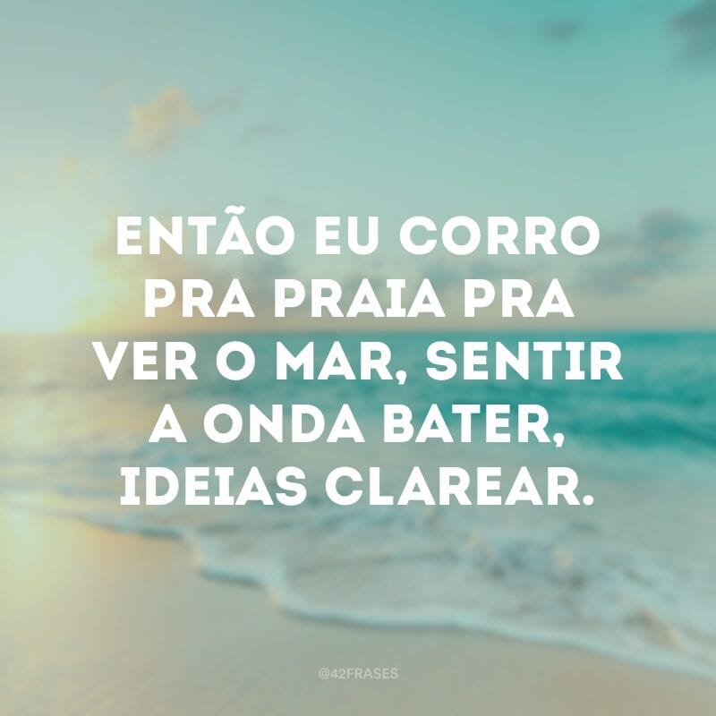 Então eu corro pra praia pra ver o mar, sentir a onda bater, ideias clarear.