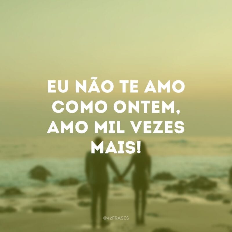 Eu não te amo como ontem, amo mil vezes mais!