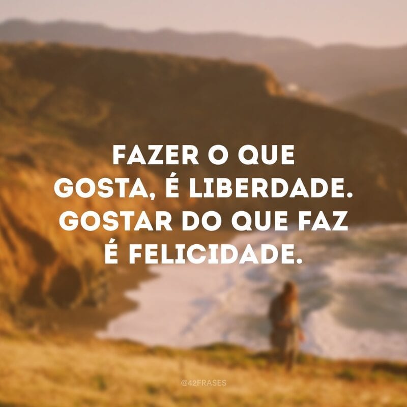 Fazer o que gosta, é liberdade. Gostar do que faz é felicidade.