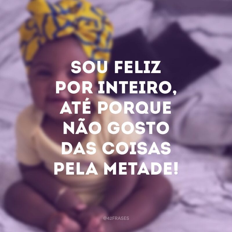 Sou feliz por inteiro, até porque não gosto das coisas pela metade!