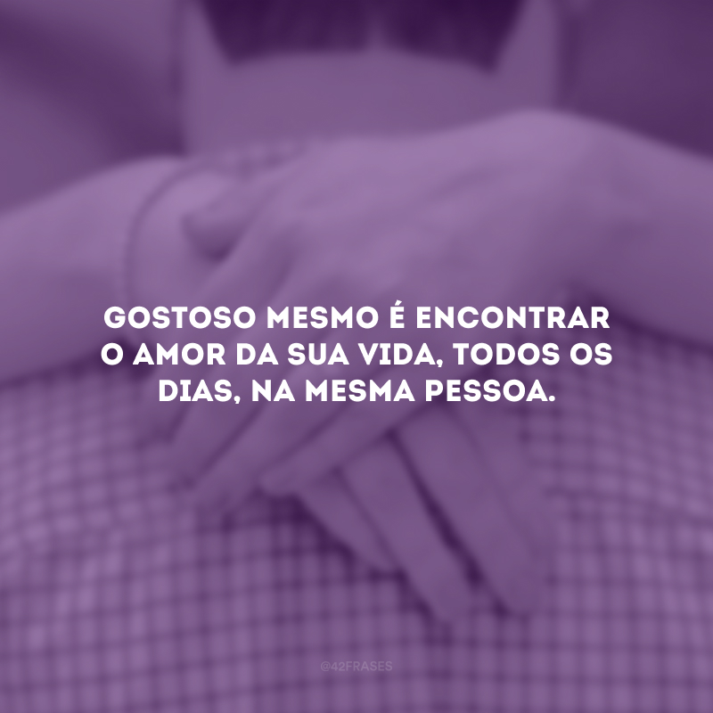 Gostoso mesmo é encontrar o amor da sua vida, todos os dias, na mesma pessoa.