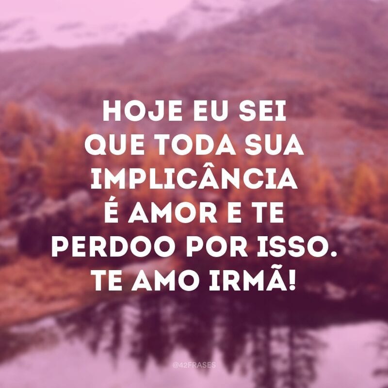 Hoje eu sei que toda sua implicância é amor e te perdoo por isso. Te amo irmã!