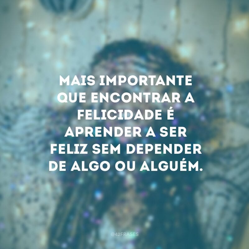 Mais importante que encontrar a felicidade é aprender a ser feliz sem depender de algo ou alguém.