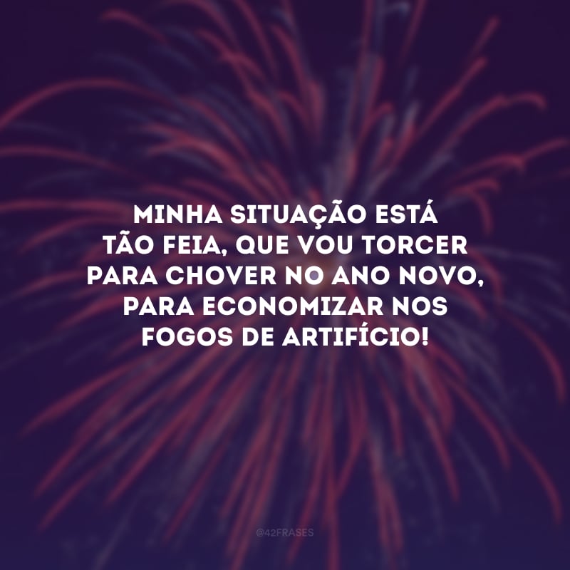 Minha situação está tão feia, que vou torcer para chover no Ano Novo, só para economizar nos fogos de artifício!