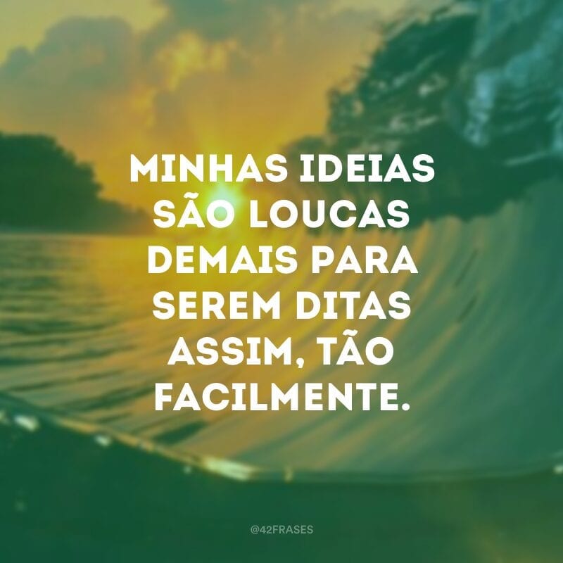 Minhas ideias são loucas demais para serem ditas assim, tão facilmente.