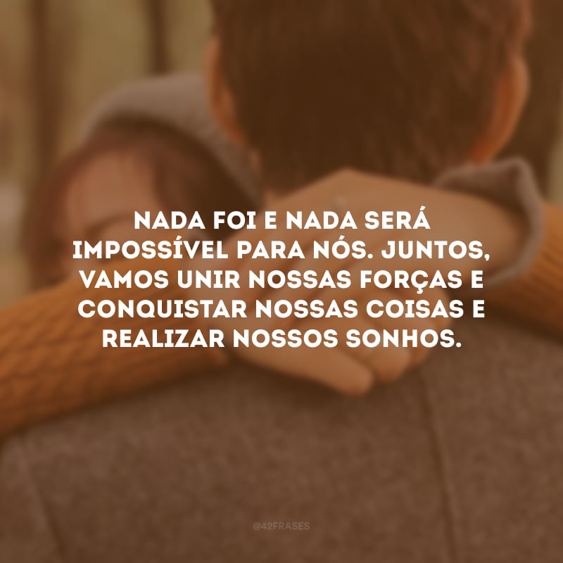 Nada foi e nada será impossível para nós. Juntos, vamos unir nossas forças e conquistar nossas coisas e realizar nossos sonhos.