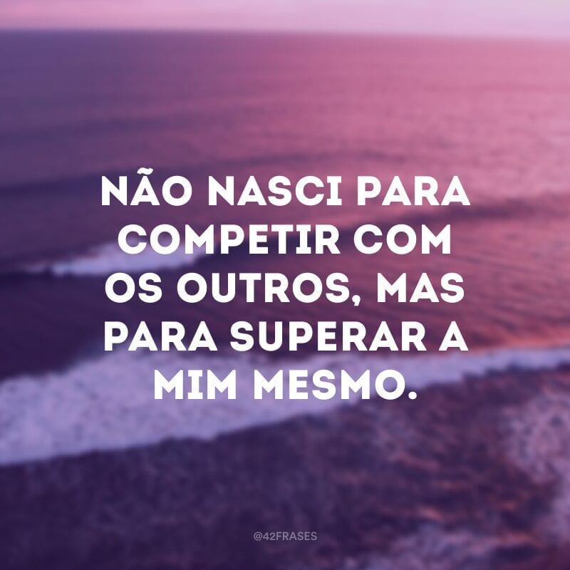 Não nasci para competir com os outros, mas para superar a mim mesmo.