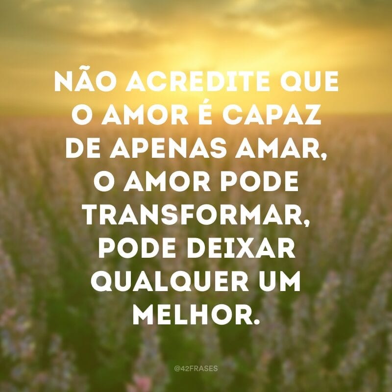 Não acredite que o amor é capaz de apenas amar, o amor pode transformar, pode deixar qualquer um melhor.