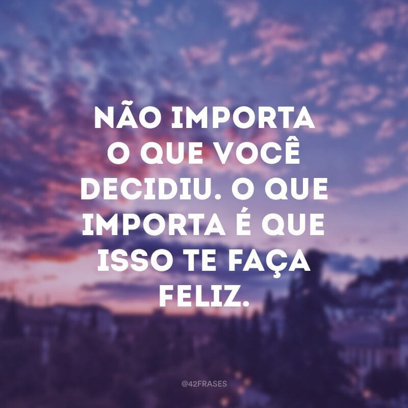 Não importa o que você decidiu. O que importa é que isso te faça feliz.