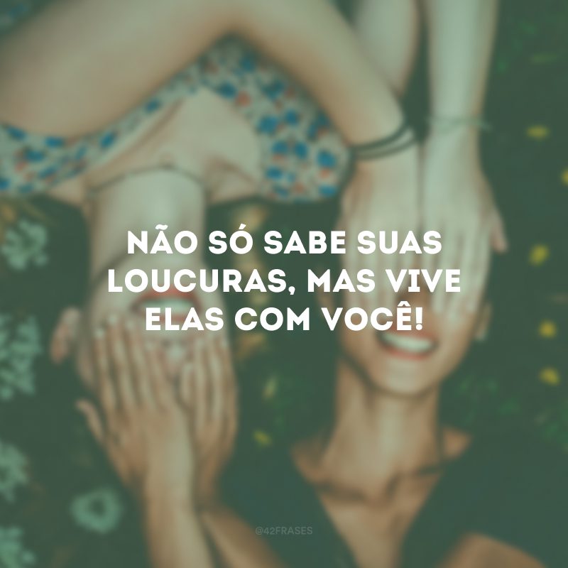 Não só sabe suas loucuras, mas vive elas com você!