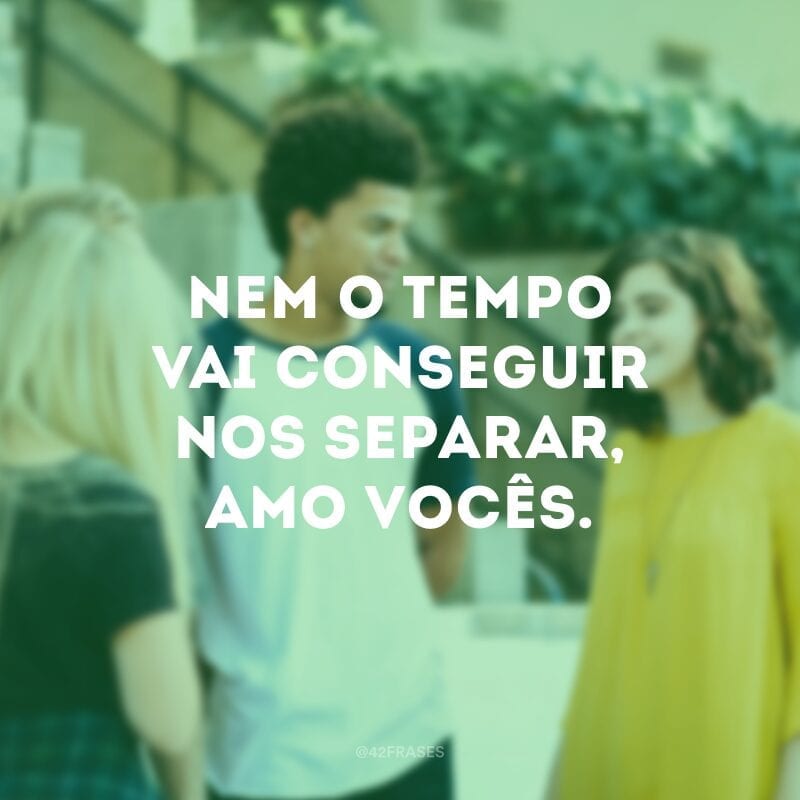 Nem o tempo vai conseguir nos separar, amo vocês.