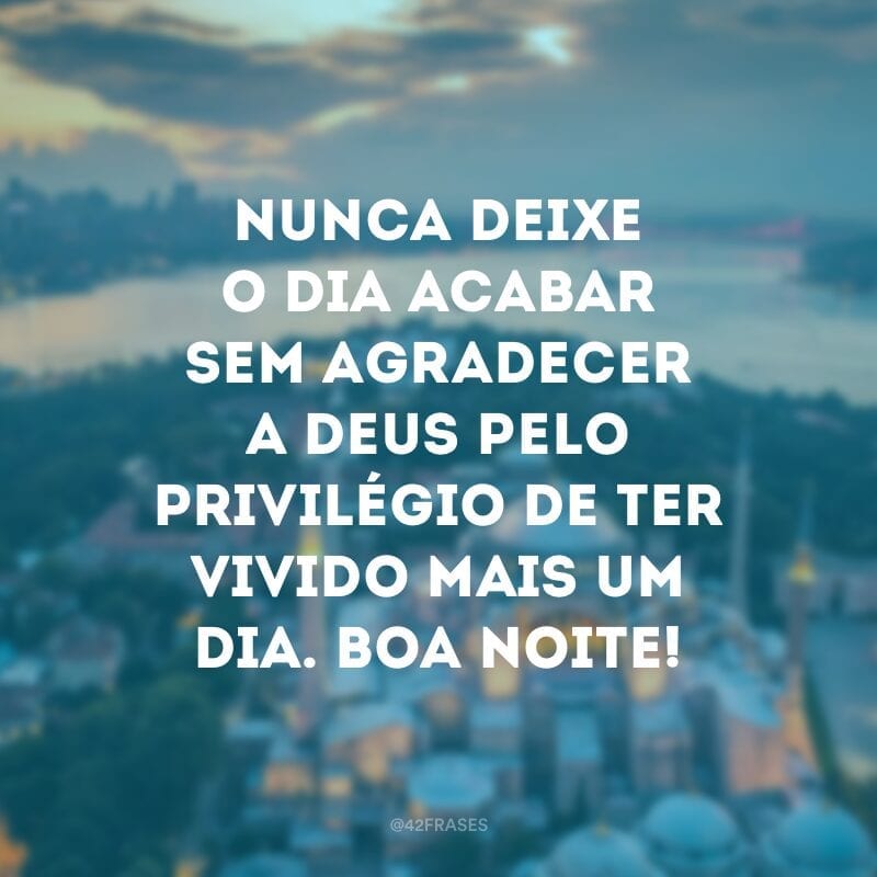 Nunca deixe o dia acabar sem agradecer a Deus pelo privilégio de ter vivido mais um dia. Boa noite!