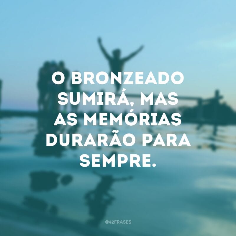 O bronzeado sumirá, mas as memórias durarão para sempre.