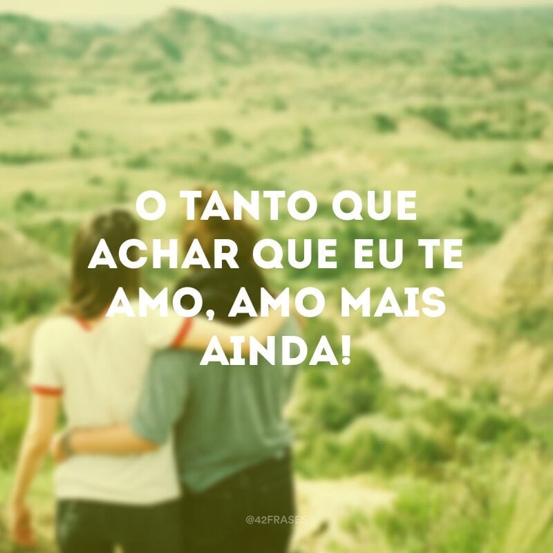 O tanto que achar que eu te amo, amo mais ainda!