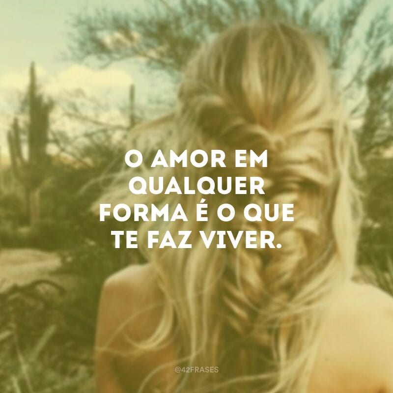 O amor em qualquer forma é o que te faz viver.