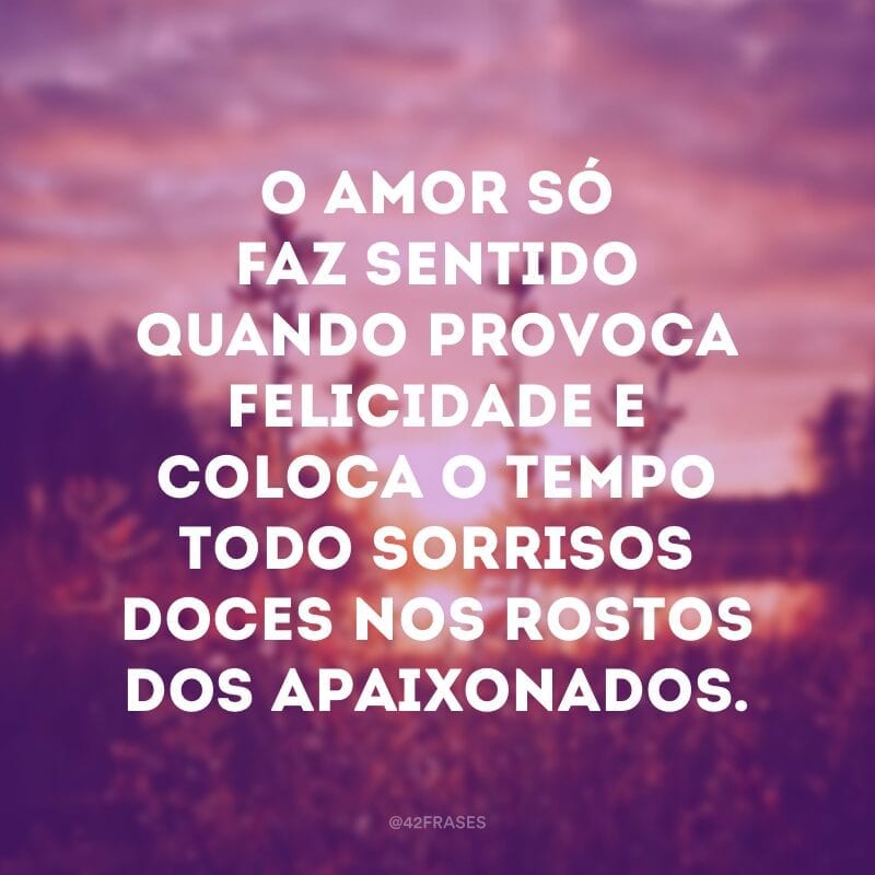 O amor só faz sentido quando provoca felicidade e coloca o tempo todo sorrisos doces nos rostos dos apaixonados.