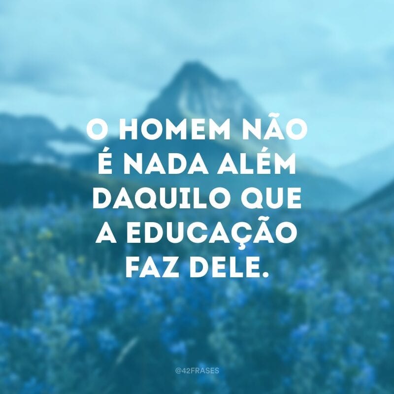 O homem não é nada além daquilo que a educação faz dele.