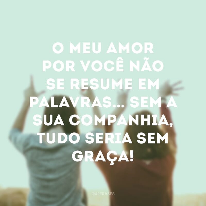 O meu amor por você não se resume em palavras... Sem a sua companhia, tudo seria sem graça!