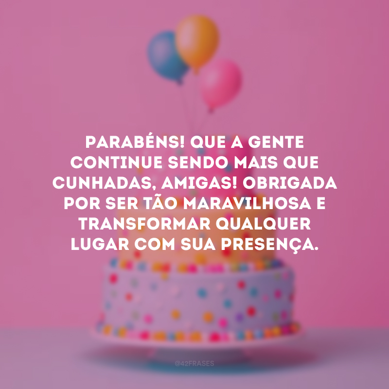 Parabéns! Que a gente continue sendo mais que cunhadas, amigas! Obrigada por ser tão maravilhosa e transformar qualquer lugar com sua presença.