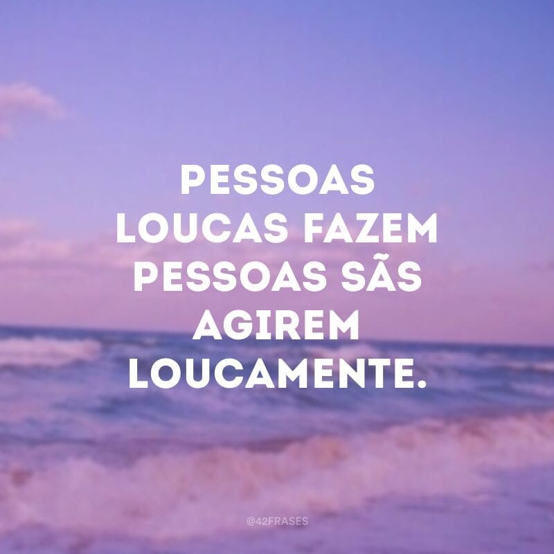 Pessoas loucas fazem pessoas sãs agirem loucamente.