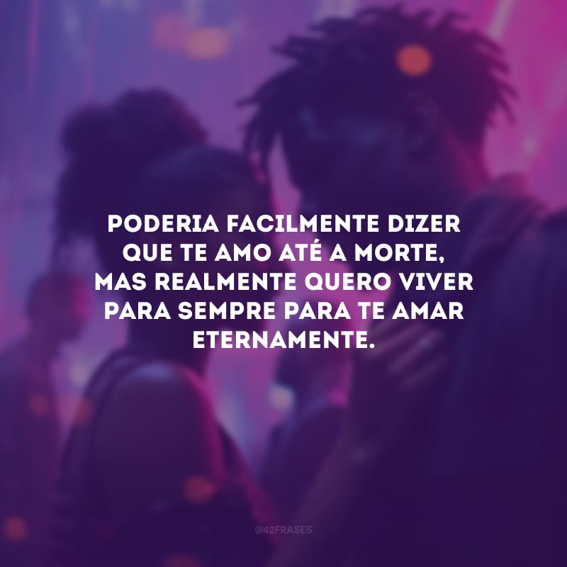 Poderia facilmente dizer que te amo até a morte, mas realmente quero viver para sempre para te amar eternamente.