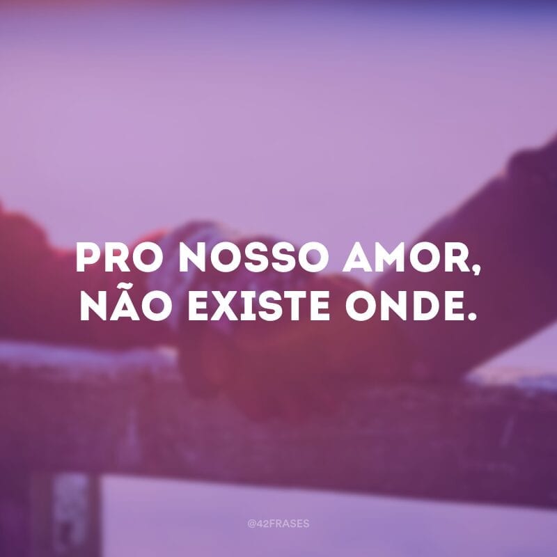 Pro nosso amor, não existe onde. 