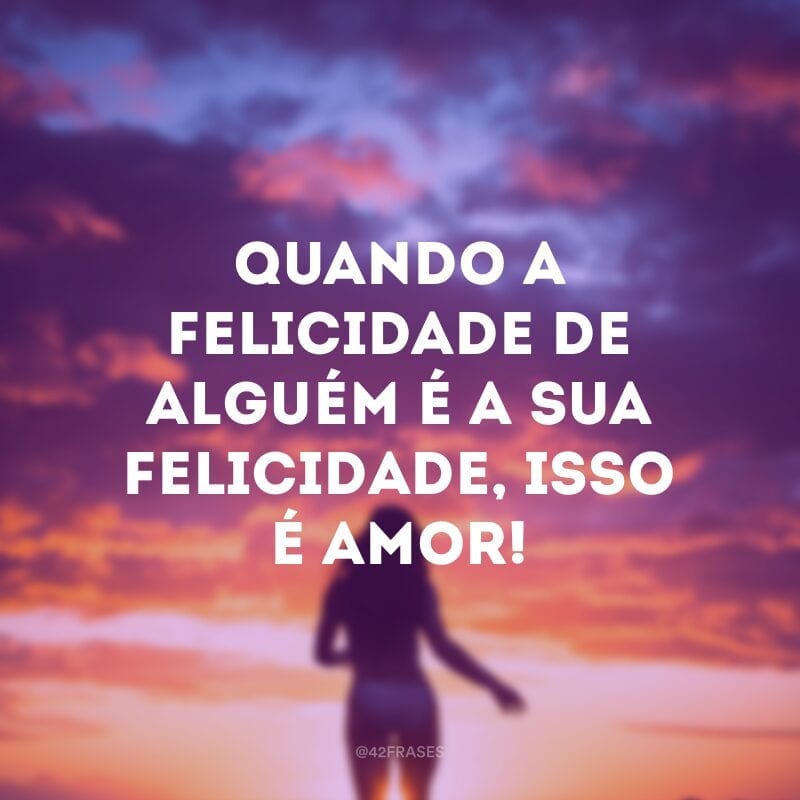 Quando a felicidade de alguém é a sua felicidade, isso é amor!