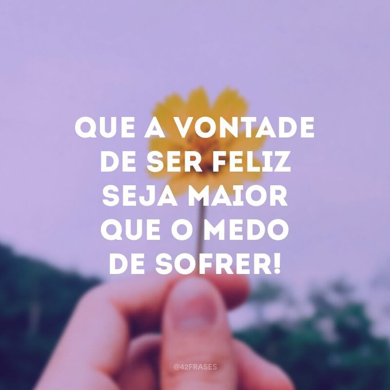 Que a vontade de ser feliz seja maior que o medo de sofrer!