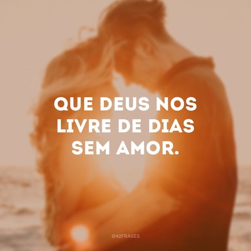 Que Deus nos livre de dias sem amor.