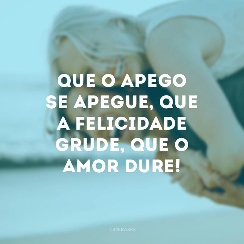 Que o apego se apegue, que a felicidade grude, que o amor dure!