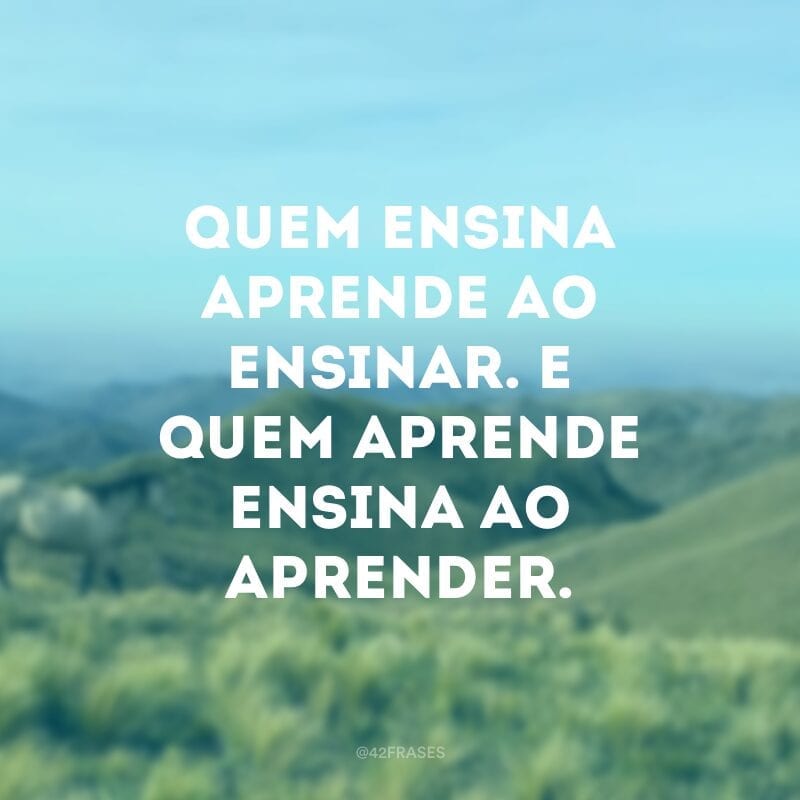 Quem ensina aprende ao ensinar. E quem aprende ensina ao aprender.