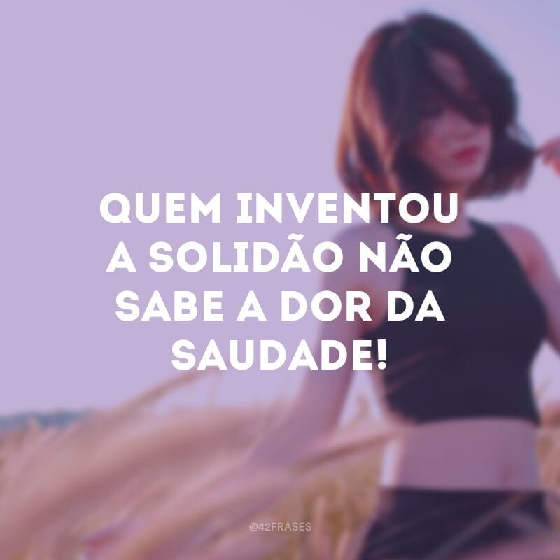 Quem inventou a solidão não sabe a dor da saudade!