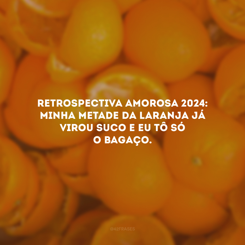 Retrospectiva amorosa 2024: minha metade da laranja já virou suco e eu tô só o bagaço.