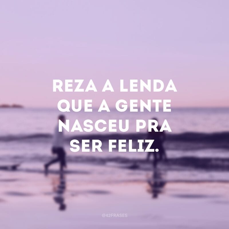 Reza a lenda que a gente nasceu pra ser feliz. 