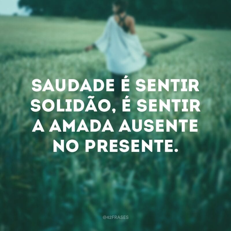 Saudade é sentir solidão, é sentir a amada ausente no presente.