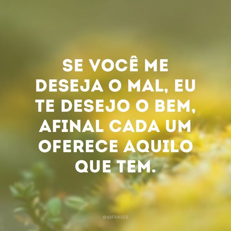 Se você me deseja o mal, eu te desejo o bem, afinal cada um oferece aquilo que tem.