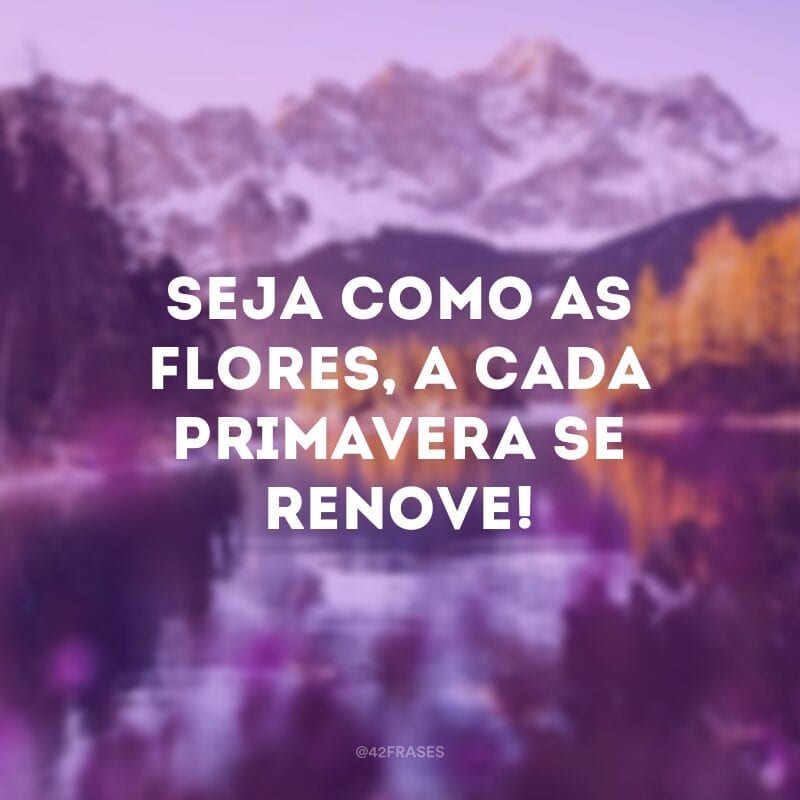 Seja como as flores, a cada primavera se renove!