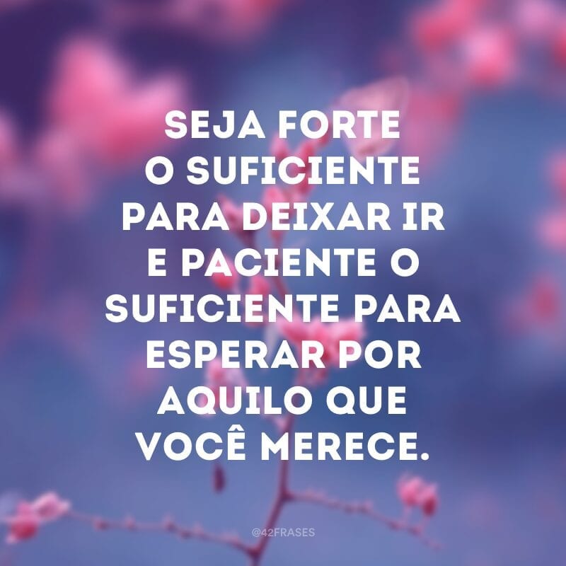 Seja forte o suficiente para deixar ir e paciente o suficiente para esperar por aquilo que você merece.