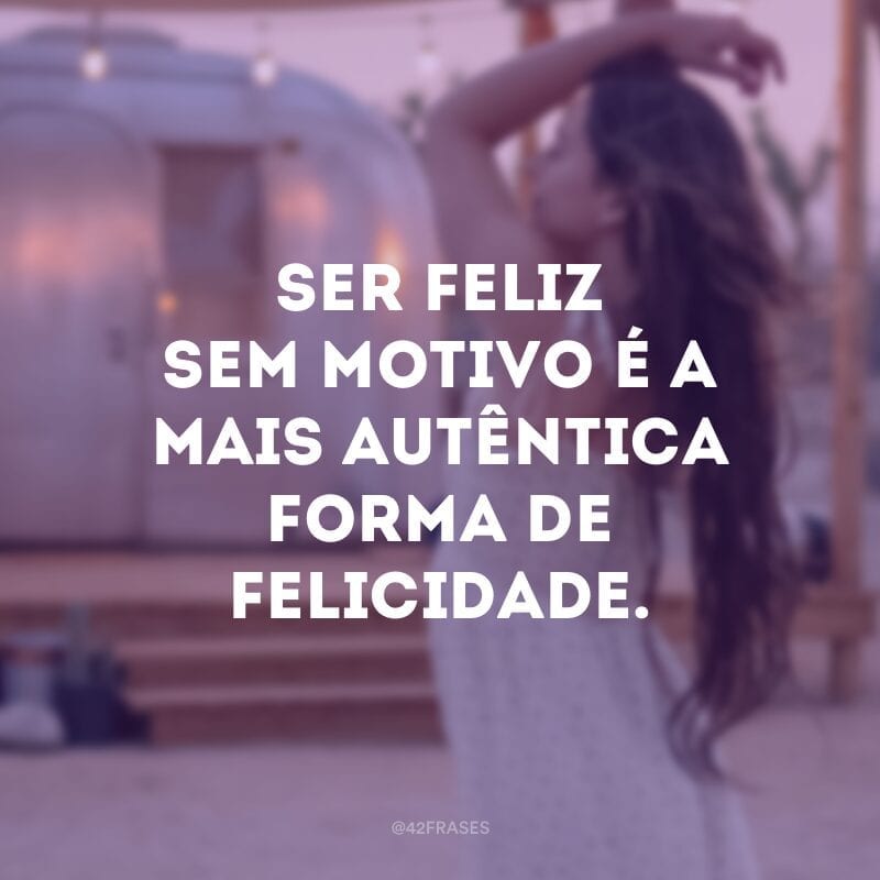 Ser feliz sem motivo é a mais autêntica forma de felicidade. 