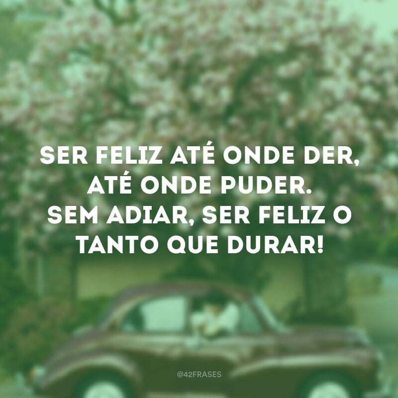 Ser feliz até onde der, até onde puder. Sem adiar, ser feliz o tanto que durar!