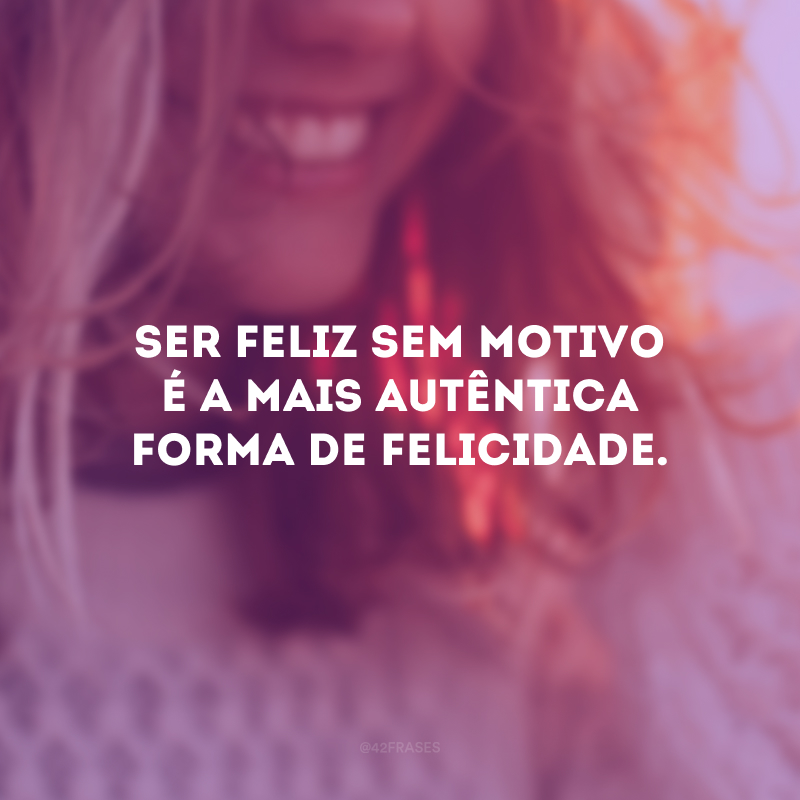 Ser feliz sem motivo é a mais autêntica forma de felicidade.