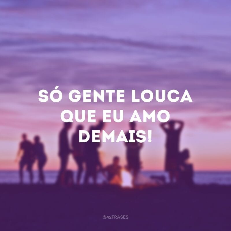 Só gente louca que eu amo demais!