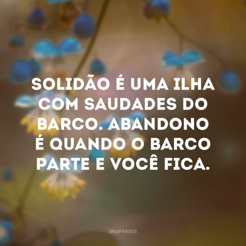 Solidão é uma ilha com saudades do barco. Abandono é quando o barco parte e você fica.