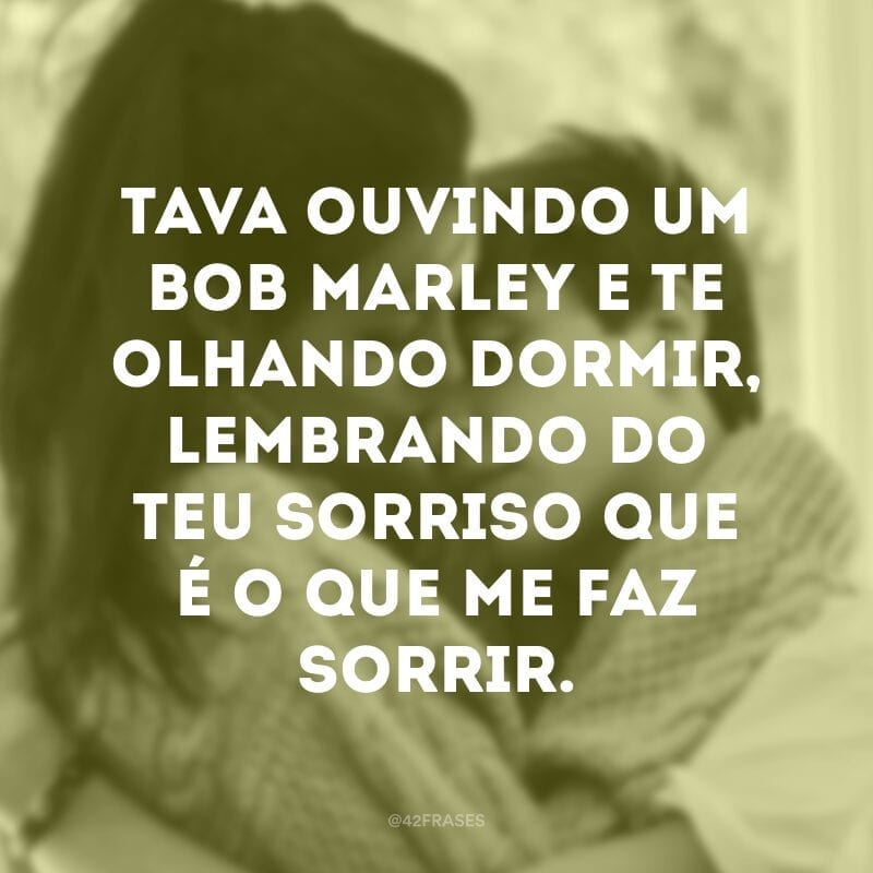 Tava ouvindo um Bob Marley e te olhando dormir, lembrando do teu sorriso que é o que me faz sorrir.