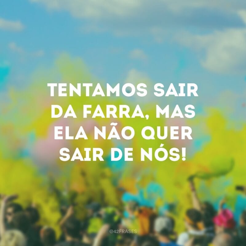 Tentamos sair da farra, mas ela não quer sair de nós!