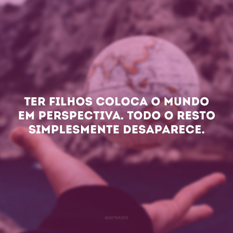 Ter filhos coloca o mundo em perspectiva. Todo o resto simplesmente desaparece.